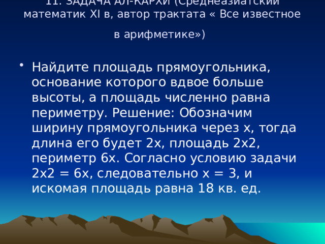 11. ЗАДАЧА АЛ-КАРХИ (Среднеазиатский математик ХI в, автор трактата « Все известное в арифметике»)    Найдите площадь прямоугольника, основание которого вдвое больше высоты, а площадь численно равна периметру. Решение: Обозначим ширину прямоугольника через х, тогда длина его будет 2х, площадь 2х2, периметр 6х. Согласно условию задачи 2х2 = 6х, следовательно х = 3, и искомая площадь равна 18 кв. ед. 