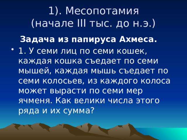  1). Месопотамия  (начале III тыс. до н.э.)  Задача из папируса Ахмеса. 1. У семи лиц по семи кошек, каждая кошка съедает по семи мышей, каждая мышь съедает по семи колосьев, из каждого колоса может вырасти по семи мер ячменя. Как велики числа этого ряда и их сумма? 