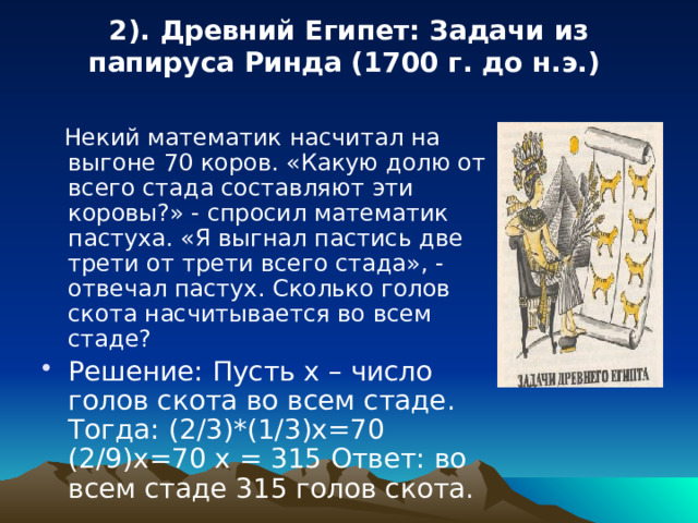 2). Древний Египет: Задачи из папируса Ринда (1700 г. до н.э.)    Некий математик насчитал на выгоне 70 коров. «Какую долю от всего стада составляют эти коровы?» - спросил математик пастуха. «Я выгнал пастись две трети от трети всего стада», - отвечал пастух. Сколько голов скота насчитывается во всем стаде? Решение: Пусть х – число голов скота во всем стаде. Тогда: (2/3)*(1/3)х=70 (2/9)х=70 х = 315 Ответ: во всем стаде 315 голов скота. 