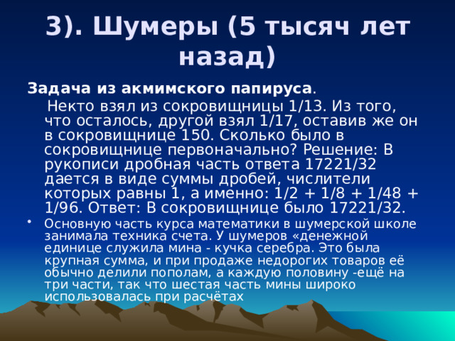 3). Шумеры (5 тысяч лет назад) Задача из акмимского папируса .  Некто взял из сокровищницы 1/13. Из того, что осталось, другой взял 1/17, оставив же он в сокровищнице 150. Сколько было в сокровищнице первоначально? Решение: В рукописи дробная часть ответа 17221/32 дается в виде суммы дробей, числители которых равны 1, а именно: 1/2 + 1/8 + 1/48 + 1/96. Ответ: В сокровищнице было 17221/32. Основную часть курса математики в шумерской школе занимала техника счета. У шумеров «денежной единице служила мина - кучка серебра. Это была крупная сумма, и при продаже недорогих товаров её обычно делили пополам, а каждую половину -ещё на три части, так что шестая часть мины широко использовалась при расчётах 