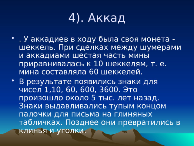 4). Аккад . У аккадиев в ходу была своя монета - шеккель. При сделках между шумерами и аккадиами шестая часть мины приравнивалась к 10 шеккелям, т. е. мина составляла 60 шеккелей. В результате появились знаки для чисел 1,10, 60, 600, 3600. Это произошло около 5 тыс. лет назад. Знаки выдавливались тупым концом палочки для письма на глиняных табличках. Позднее они превратились в клинья и уголки. 
