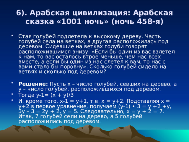 6). Арабская цивилизация: Арабская сказка «1001 ночь» (ночь 458-я) Стая голубей подлетела к высокому дереву. Часть голубей села на ветках, а другая расположилась под деревом. Сидевшие на ветках голуби говорят расположившимся внизу: «Если бы один из вас взлетел к нам, то вас осталось втрое меньше, чем нас всех вместе, а если бы один из нас слетел к вам, то нас с вами стало бы поровну». Сколько голубей сидело на ветвях и сколько под деревом?  Решение: Пусть х – число голубей, севших на дерево, а у – число голубей, расположившихся под деревом. Тогда y-1= (x + y)/3 И, кроме того, х-1 = у+1, т.е. х = у+2. Подставляя х = у+2 в первое уравнение, получаем (у-1) • 3 = у +2 +у, 3у – 3 = 2у + 2, у = 5. Следовательно, х = у + 2 = 7. Итак, 7 голубей сели на дерево, а 5 голубей расположились под деревом. 
