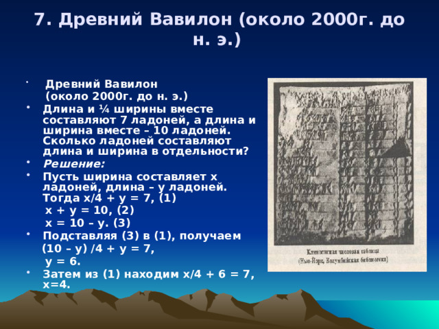 7. Древний Вавилон (около 2000г. до н. э.)     Древний Вавилон  (около 2000г. до н. э.)  Длина и ¼ ширины вместе составляют 7 ладоней, а длина и ширина вместе – 10 ладоней. Сколько ладоней составляют длина и ширина в отдельности? Решение:  Пусть ширина составляет х ладоней, длина – у ладоней. Тогда х/4 + у = 7, (1)  х + у = 10, (2)  х = 10 – у. (3) Подставляя (3) в (1), получаем  (10 – у) /4 + у = 7,  у = 6. Затем из (1) находим х/4 + 6 = 7, х=4. 