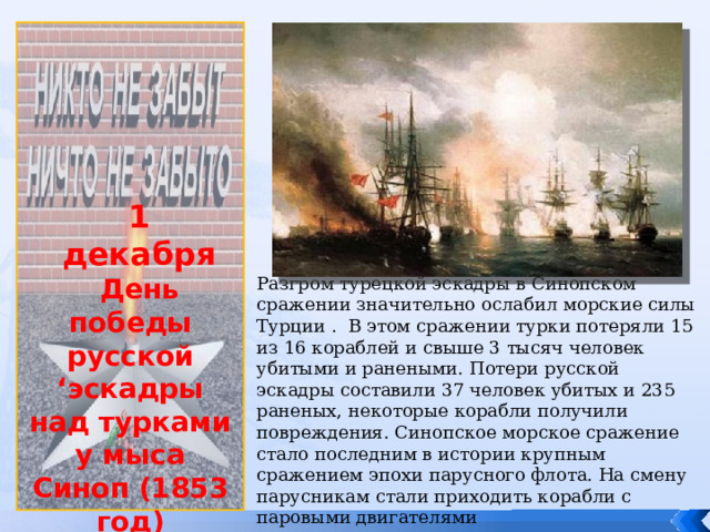             1 декабря День победы русской ‘эскадры над турками у мыса Синоп (1853 год) Разгром турецкой эскадры в Синопском сражении значительно ослабил морские силы Турции . В этом сражении турки потеряли 15 из 16 кораблей и свыше 3 тысяч человек убитыми и ранеными. Потери русской эскадры составили 37 человек убитых и 235 раненых, некоторые корабли получили повреждения. Синопское морское сражение стало последним в истории крупным сражением эпохи парусного флота. На смену парусникам стали приходить корабли с паровыми двигателями 