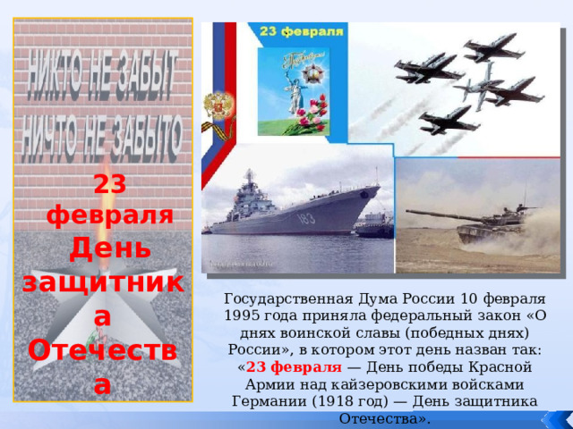 .         23 февраля День защитника Отечества Государственная Дума России 10 февраля 1995 года приняла федеральный закон «О днях воинской славы (победных днях) России», в котором этот день назван так: « 23 февраля — День победы Красной Армии над кайзеровскими войсками Германии (1918 год) — День защитника Отечества». 