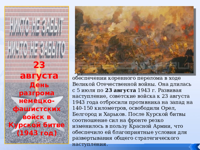              23 августа День разгрома немецко-фашистских войск в Курской битве (1943 год)  Курская битва явилась решающей в обеспечении коренного перелома в ходе Великой Отечественной войны. Она длилась с 5 июля по 23 августа 1943 г. Развивая наступление, советские войска к 23 августа 1943 года отбросили противника на запад на 140-150 километров, освободили Орел, Белгород и Харьков. После Курской битвы соотношение сил на фронте резко изменилось в пользу Красной Армии, что обеспечило ей благоприятные условия для развертывания общего стратегического наступления. 