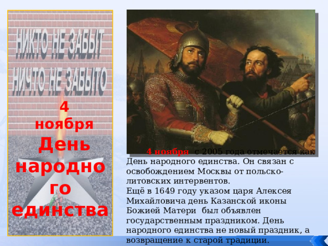              4 ноября День народного единства  4 ноября с 2005 года отмечается как День народного единства. Он связан с освобождением Москвы от польско-литовских интервентов. Ещё в 1649 году указом царя Алексея Михайловича день Казанской иконы Божией Матери был объявлен государственным праздником. День народного единства не новый праздник, а возвращение к старой традиции. 