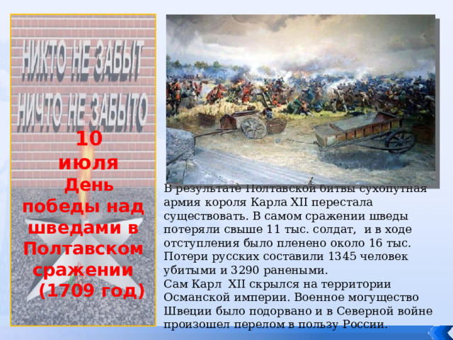             10 июля День победы над шведами в Полтавском сражении  (1709 год) В результате Полтавской битвы сухопутная армия короля Карла XII перестала существовать. В самом сражении шведы потеряли свыше 11 тыс. солдат, и в ходе отступления было пленено около 16 тыс. Потери русских составили 1345 человек убитыми и 3290 ранеными. Сам Карл XII скрылся на территории Османской империи. Военное могущество Швеции было подорвано и в Северной войне произошел перелом в пользу России. . 