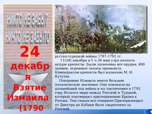             24 декабря Взятие Измаила  (1790 год) Штурм Измаила в 1790 г. был предпринят в ходе русско-турецкой войны 1787-1792 гг.  11(24) декабря в 5 ч 30 мин утра начался штурм крепости. Были захвачены все орудия, 400 знамен, огромные запасы провианта. Комендантом крепости был назначен М. И. Кутузов.  Покорение Измаила имело большое политическое значение. Оно повлияло на дальнейший ход войны и на заключение в 1792 году Ясского мира между Россией и Турцией, который подтвердил присоединение Крыма к России. Тем самым все северное Причерноморье от Днестра до Кубани было закреплено за Россией. 