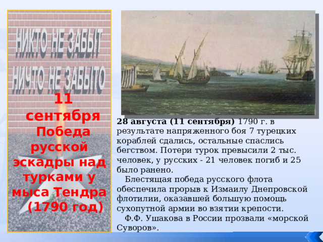             11 сентября Победа русской эскадры над турками у мыса Тендра  (1790 год) 28 августа (11 сентября) 1790 г. в результате напряженного боя 7 турецких кораблей сдались, остальные спаслись бегством. Потери турок превысили 2 тыс. человек, у русских - 21 человек погиб и 25 было ранено.  Блестящая победа русского флота обеспечила прорыв к Измаилу Днепровской флотилии, оказавшей большую помощь сухопутной армии во взятии крепости.  Ф.Ф. Ушакова в России прозвали «морской Суворов». 