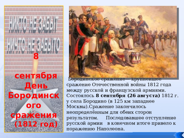             8 сентября День Бородинского сражения (1812 год)  Бородинское сражение— крупнейшее сражение Отечественной войны 1812 года между русской и французской армиями. Состоялось 8 сентября (26 августа) 1812 г. у села Бородино (в 125 км западнее Москвы).Сражение закончилось неопределённым для обеих сторон результатом. Последовавшее отступление русской армии в конечном итоге привело к поражению Наполеона. 