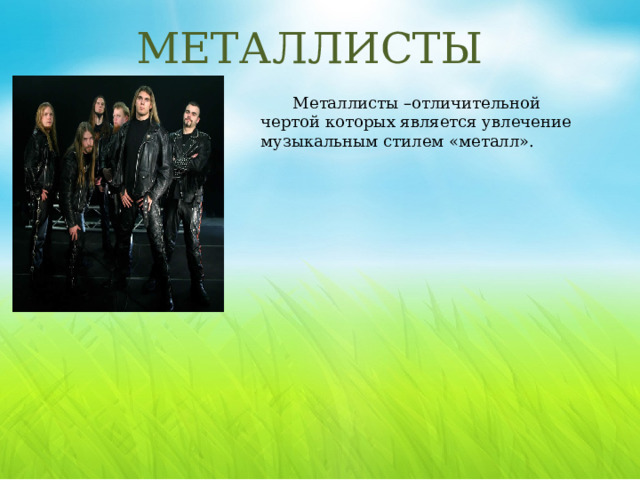 МЕТАЛЛИСТЫ Металлисты –отличительной чертой которых является увлечение музыкальным стилем «металл». Металлист – это человек среднего возраста, меломан, любитель тяжелой музыки, часто с одной или несколькими татуировками. Среди представителей этой субкультуры можно встретить подростков, которых в ней привлекает стремление к свободе и независимости. Есть и люди в возрасте, предприниматели, пенсионеры, творческие люди, слушающие тяжелую музыку с момента ее появления. Плюсы: Как правило люди весьма интересные и не замкнутые в своем мирке. Для них это лишь всего время свободного препровождения. Минусы: Чрезмерный алкоголь и агрессия на их «железных друзьях» -крутых мотоциклах могут привести к авариям и прочим ситуациям связанных с алкоголем.  