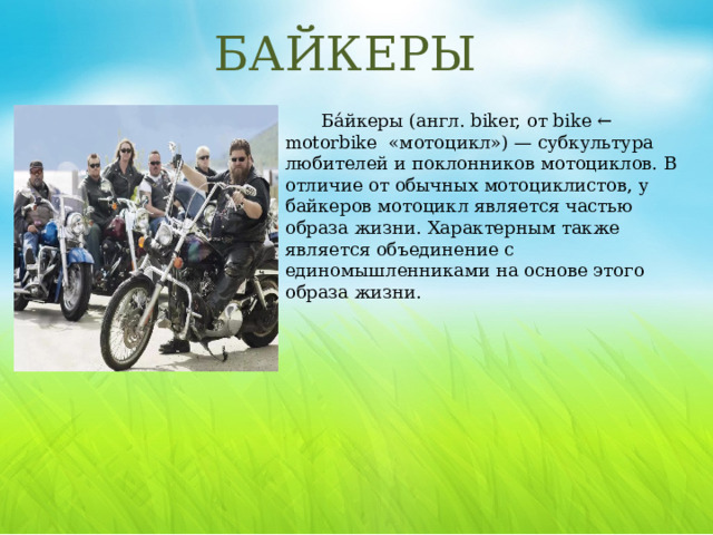 БАЙКЕРЫ Ба́йкеры (англ. biker, от bike ← motorbike «мотоцикл») — субкультура любителей и поклонников мотоциклов. В отличие от обычных мотоциклистов, у байкеров мотоцикл является частью образа жизни. Характерным также является объединение с единомышленниками на основе этого образа жизни. Стереотипный внешний вид байкера: «косуха» (кожаная куртка с замком наискосок) или кожаная мотокуртка (часто поверх мотокуртки надевается джинсовая или кожаная жилетка без рукавов с «цветами» (символикой мотоклуба), кожаные штаны. Байкеры часто отпускают длинные волосы, усы, бороды. Для защиты глаз от ветра носят очки, нередко игнорируют шлемы, но иногда предпочитают носить настоящие или стилизованные каски вермахта (с рогами или без), реже - каски немецких солдат Первой мировой войны.  