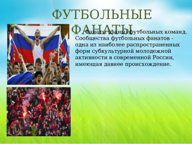 ФУТБОЛЬНЫЕ ФАНАТЫ Фанаты (фаны) футбольных команд. Сообщества футбольных фанатов - одна из наиболее распространенных форм субкультурной молодежной активности в современной России, имеющая давнее происхождение. Сама игра на футбольном поле вдохновляет болельщиков, но более значимы для них моменты общей эмоциональной разрядки, возможности «оторваться», проявлять свои чувства в полной мере (орать, буянить). Основное средство отличия фанатов - шарф. Обычный шарф выдержан в цветах футбольной команды и может иметь различные надписи.  