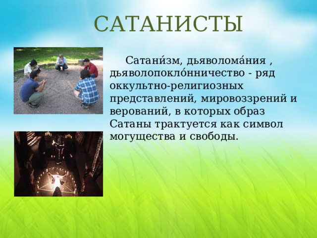 САТАНИСТЫ Сатани́зм, дьяволома́ния , дьяволопокло́нничество - ряд оккультно-религиозных представлений, мировоззрений и верований, в которых образ Сатаны трактуется как символ могущества и свободы. Сатанизм заявляет о своей верности сатане, несмотря на то, что некоторые из церкви сатаны считают, что не существует ни Бога, ни дьявола. Большинство сторонников сатанинской церкви также не верят в то, что их грехи могут быть искуплены – напротив, каждый человек несет полную ответственность за свою собственную жизнь.  