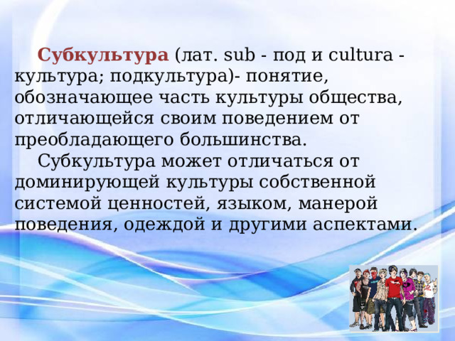 Субкультура (лат. sub - под и cultura - культура; подкультура)- понятие, обозначающее часть культуры общества, отличающейся своим поведением от преобладающего большинства. Субкультура может отличаться от доминирующей культуры собственной системой ценностей, языком, манерой поведения, одеждой и другими аспектами. Человек–неформал – это попытка показать свою индивидуальность, сказать серой массе: «я – личность», бросить вызов миру с его бесконечными буднями и выстраиванием всех в один ряд. Различают субкультуры, формирующиеся на национальной, демографической, профессиональной, географической и других основах. Другим известным примером являются молодёжные субкультуры.  
