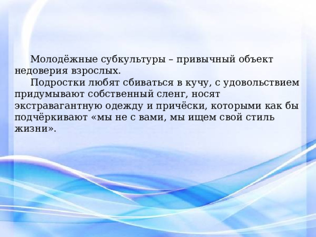Молодёжные субкультуры – привычный объект недоверия взрослых. Подростки любят сбиваться в кучу, с удовольствием придумывают собственный сленг, носят экстравагантную одежду и причёски, которыми как бы подчёркивают «мы не с вами, мы ищем свой стиль жизни». Молодежь, как наиболее чуткая и восприимчивая группа, первой воспринимает новые формы развития в сфере досуга со всеми позитивными и негативными явлениями. Вас не могут до конца удовлетворить существующие общепринятые развлечения и способы провождения времени. И вы придумываете свой способ. Конфронтация на лицо, и она происходит от поколения к поколению, не меняя сценария – меняются только костюмы.  