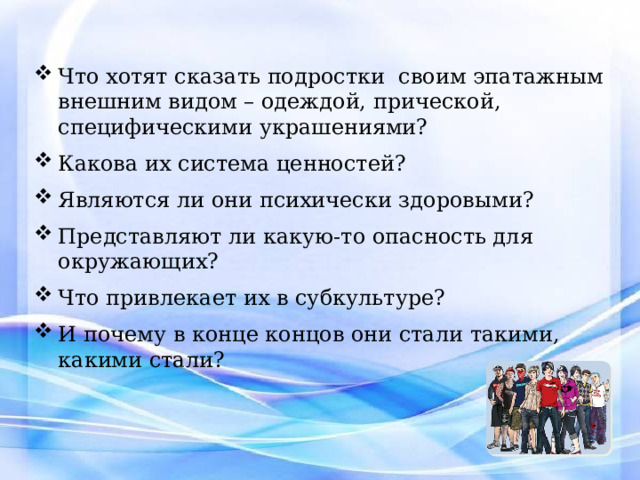 Что хотят сказать подростки своим эпатажным внешним видом – одеждой, прической, специфическими украшениями? Какова их система ценностей? Являются ли они психически здоровыми? Представляют ли какую-то опасность для окружающих? Что привлекает их в субкультуре? И почему в конце концов они стали такими, какими стали? 