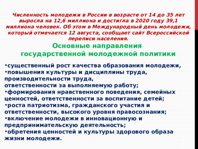  Численность молодежи в России в возрасте от 14 до 35 лет выросла на 12,6 миллиона и достигла в 2020 году 39,1 миллиона человек. Об этом в Международный день молодежи, который отмечается 12 августа, сообщает сайт Всероссийской переписи населения. Основные направления государственной молодежной политики  существенный рост качества образования молодежи, повышения культуры и дисциплины труда, производительности труда, ответственности за выполняемую работу; формирования нравственного поведения, семейных ценностей, ответственности за воспитание детей; роста патриотизма, гражданского участия и ответственности, высокого уровня правосознания; включение молодежи в инновационную и предпринимательскую деятельность; обретения ценностей и культуры здорового образа жизни молодежи. 