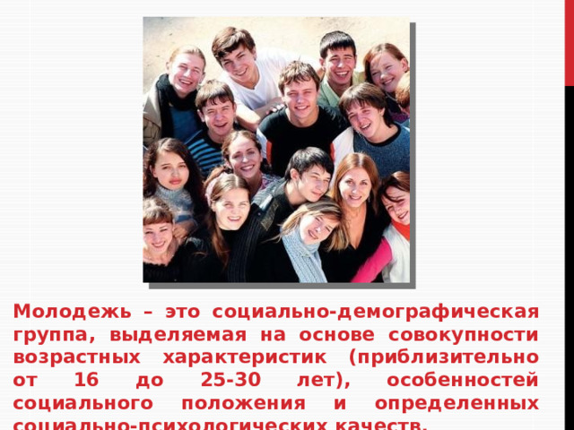 Молодежь – это социально-демографическая группа, выделяемая на основе совокупности возрастных характеристик (приблизительно от 16 до 25-30 лет), особенностей социального положения и определенных социально-психологических качеств.  
