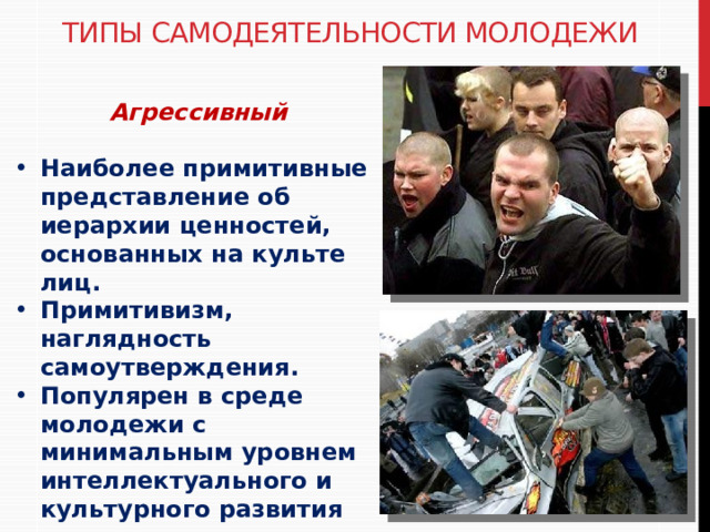 Типы самодеятельности молодежи Агрессивный  Наиболее примитивные представление об иерархии ценностей, основанных на культе лиц. Примитивизм, наглядность самоутверждения. Популярен в среде молодежи с минимальным уровнем интеллектуального и культурного развития 