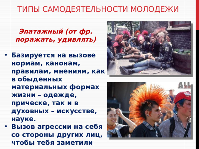 Типы самодеятельности молодежи Эпатажный (от фр. поражать, удивлять)  Базируется на вызове нормам, канонам, правилам, мнениям, как в обыденных материальных формах жизни – одежде, прическе, так и в духовных – искусстве, науке. Вызов агрессии на себя со стороны других лиц, чтобы тебя заметили 