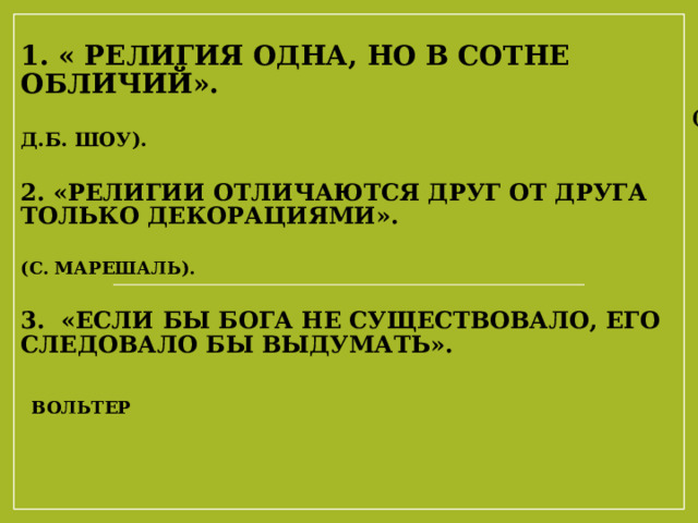 1. « Религия одна, но в сотне обличий».   ( Д.Б. Шоу).   2. «Религии отличаются друг от друга только декорациями».   (С. Марешаль).   3. «Если бы бога не существовало, его следовало бы выдумать».   Вольтер    Джордж Бе́рнард Шо́у-  выдающийся  ирландский  драматург и романист, лауреат  Нобелевской премии в области литературы   Один из двух людей в истории (второй —  Боб Дилан ), удостоенный и Нобелевской премии в области литературы (1925, «За творчество, отмеченное идеализмом и гуманизмом, за искромётную сатиру, которая часто сочетается с исключительной поэтической красотой»), и премии « Оскар » ( 1939 , за сценарий фильма « Пигмалион ») Пьер Сильве́н Мареша́ль — французский  философ ,  писатель  и  политический деятель  