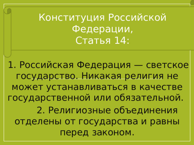 Конституция Российской Федерации, Статья 14:  1. Российская Федерация — светское государство. Никакая религия не может устанавливаться в качестве государственной или обязательной.  2. Религиозные объединения отделены от государства и равны перед законом. 