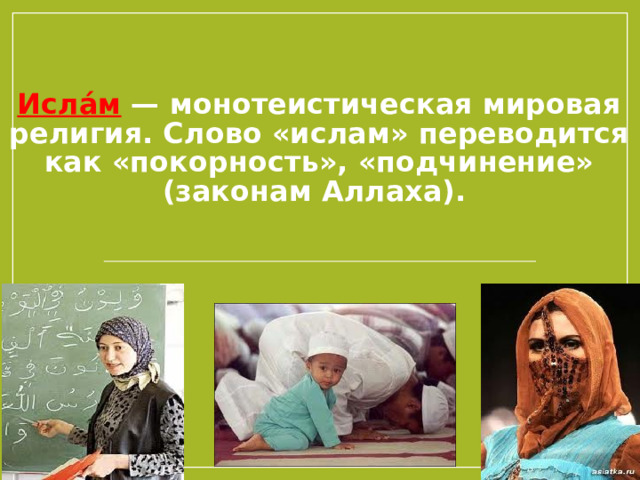 Исла́м — монотеистическая мировая религия. Слово «ислам» переводится как «покорность», «подчинение» (законам Аллаха). В шариатской терминологии ислам — это полное, абсолютное единобожие, подчинение Аллаху, его приказам и запретам, отстранение от многобожия. Приверженцев ислама называют мусульманами.  