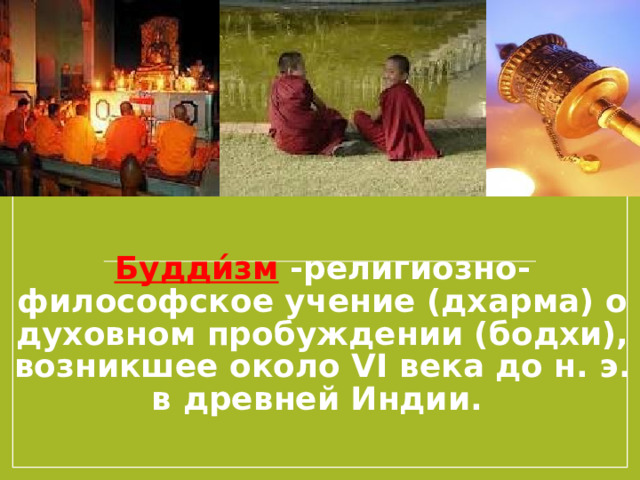 Будди́зм -религиозно-философское учение (дхарма) о духовном пробуждении (бодхи), возникшее около VI века до н. э. в древней Индии. Основателем учения считается Сиддхартха Гаутама, впоследствии получивший имя Будда.  Прежде всего, давайте с самого начала обозначим, что, хотя для большинства людей буддизм — это религия, в том числе и для его последователей, однако, на самом деле буддизм никогда не был религией и быть ей не должен. Почему? Буддизм — это в первую очередь философское учение, цель которого — направить человека на поиск истины, выхода из сансары, осознание и видение вещей такими, какими они являются (это один из ключевых аспектов буддизма).   