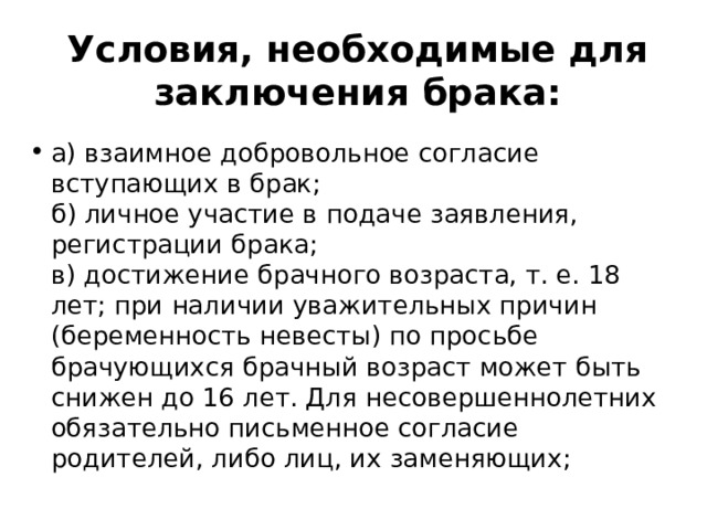 Условия, необходимые для заключения брака: а) взаимное добровольное согласие вступающих в брак; б) личное участие в подаче заявления, регистрации брака; в) достижение брачного возраста, т. е. 18 лет; при наличии уважительных причин (беременность невесты) по просьбе брачующихся брачный возраст может быть снижен до 16 лет. Для несовершеннолетних обязательно письменное согласие родителей, либо лиц, их заменяющих;