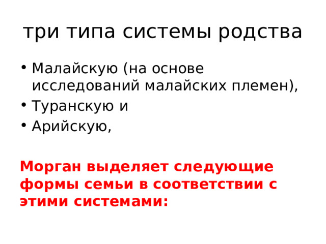 три типа системы родства Малайскую (на основе исследований малайских племен), Туранскую и Арийскую, Морган выделяет следующие формы семьи в соответствии с этими системами: По этой системе все, как близкие, так и отдаленные, кровные родственники подходят под одну из следующих степеней родства: родители, дети, деды, внуки, братья и сестры. Другие степени кровного родства не признаются... Эта система возникает тогда, когда начинает господствовать пуналуальная семья и появляется родовая организация. Эта система выражает виды родства моногамной семьи
