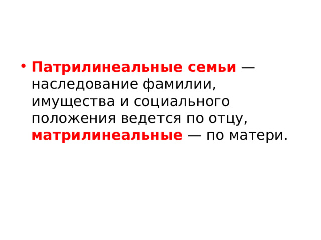 Патрилинеальные семьи — наследование фамилии, имущества и социального положения ведется по отцу, матрилинеальные — по матери. Патрилинейные общества, которые связывают поколения через линию отца, доминируют в мировой культуре. И большинство социологов утверждают, что мы по-прежнему живем по большей части при патриархате, в котором мужчины служат главами практически всех важных социальных, культурных и политических институтов. Но несколько культур на протяжении всей истории были матрилинейными и поэтому связывали поколения по линии матери. В эти культуры входили многие коренные американцы, некоторые южноамериканцы, а также испанские и французские баскцы. И хотя в Торе матрилинейный закон не кодифицирован, устная еврейская традиция, написанная в Мишне, обрисовывает в общих чертах матрилинейное общество: ребенок еврейской матери всегда еврей, независимо от веры отца.