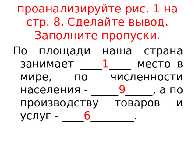 проанализируйте рис. 1 на стр. 8. Сделайте вывод. Заполните пропуски. По площади наша страна занимает ____ 1 ____ место в мире, по численности населения - _____ 9 _____, а по производству товаров и услуг - ____ 6 ________. 