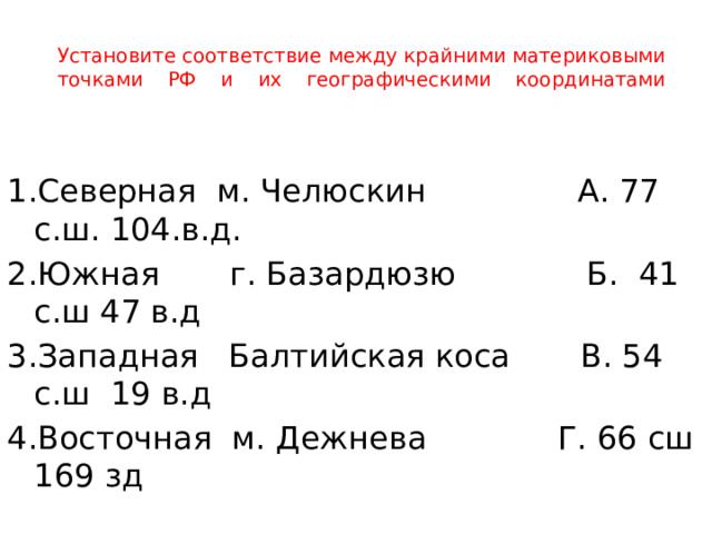 Установите соответствие между крайними материковыми точками РФ и их географическими координатами   1.Северная м. Челюскин А. 77 с.ш. 104.в.д. 2.Южная г. Базардюзю Б. 41 с.ш 47 в.д 3.Западная Балтийская коса В. 54 с.ш 19 в.д 4.Восточная м. Дежнева Г. 66 сш 169 зд 