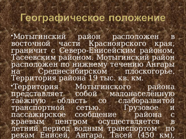 Мотыгинский район расположен в восточной части Красноярского края, граничит с Северо-Енисейским районом, Тасеевским районом. Мотыгинский район расположен по нижнему течению Ангары на Среднесибирском плоскогорье. Территория района 19 тыс. кв. км. Территория Мотыгинского района представляет собой малонаселённую таёжную область со слаборазвитой транспортной сетью. Грузовое и пассажирское сообщение района с краевым центром осуществляется в летний период водным транспортом по рекам Енисей, Ангара, Тасей (450 км), зимой по временной автодороге.