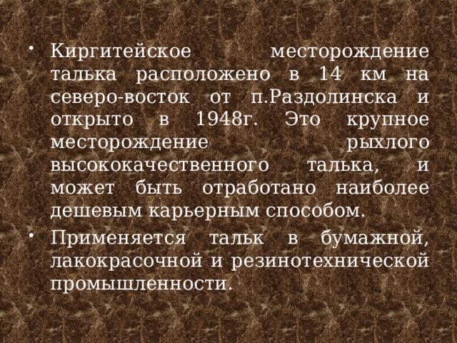 Киргитейское месторождение талька расположено в 14 км на северо-восток от п.Раздолинска и открыто в 1948г. Это крупное месторождение рыхлого высококачественного талька, и может быть отработано наиболее дешевым карьерным способом. Применяется тальк в бумажной, лакокрасочной и резинотехнической промышленности.