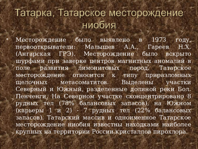 Месторождение было выявлено в 1973 году, первооткрыватели: Малышев А.А., Гареев Н.Х. (Ангарская ГРЭ). Месторождение было вскрыто шурфами при заверке центров магнитных аномалий в поле развития лимонитовых пород. Татарское месторождение относится к типу приразломных щелочных метасоматитов. Выделены участки Северный и Южный, разделенные долиной реки Бол. Пенченги. На Северном участке сконцентрировано 8 рудных тел (78% балансовых запасов), на Южном (карьеры 1 и 2) - 7 рудных тел (22% балансовых запасов). Татарский массив и одноименное Татарское месторождение ниобия известны находками наиболее крупных на территории России кристаллов пирохлора.