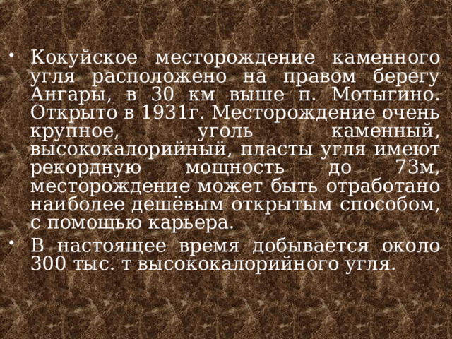 Кокуйское месторождение каменного угля расположено на правом берегу Ангары, в 30 км выше п. Мотыгино. Открыто в 1931г. Месторождение очень крупное, уголь каменный, высококалорийный, пласты угля имеют рекордную мощность до 73м, месторождение может быть отработано наиболее дешёвым открытым способом, с помощью карьера. В настоящее время добывается около 300 тыс. т высококалорийного угля.