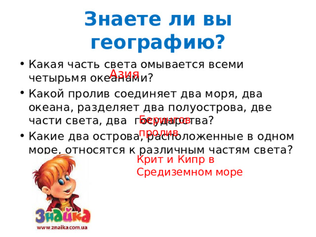 Знаете ли вы географию? Какая часть света омывается всеми четырьмя океанами? Какой пролив соединяет два моря, два океана, разделяет два полуострова, две части света, два государства? Какие два острова, расположенные в одном море, относятся к различным частям света? Азия Берингов пролив Крит и Кипр в Средиземном море 