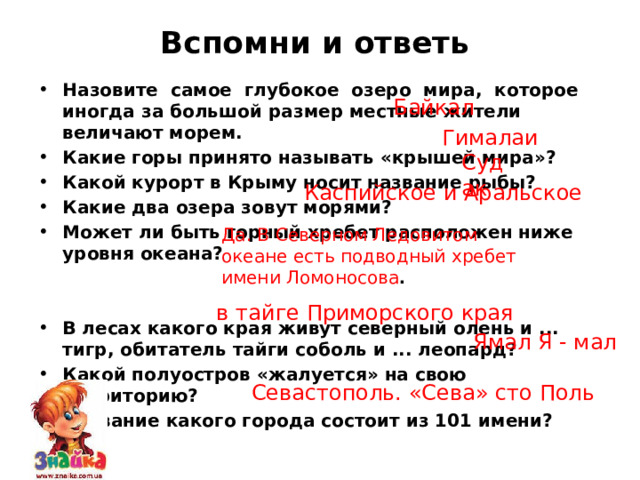Вспомни и ответь   Назовите самое глубокое озеро мира, которое иногда за большой размер местные жители величают морем. Какие горы принято называть «крышей мира»? Какой курорт в Крыму носит название рыбы? Какие два озера зовут морями? Может ли быть горный хребет расположен ниже уровня океана?   В лесах какого края живут северный олень и ... тигр, обитатель тайги соболь и ... леопард? Какой полуостров «жалуется» на свою территорию? Название какого города состоит из 101 имени?  Байкал Гималаи Судак Каспийское и Аральское Да. В Северном Ледовитом океане есть подводный хребет имени Ломоносова . в тайге Приморского края Ямал Я - мал Севастополь. «Сева» сто Поль 