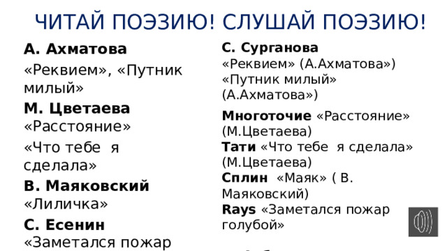 ЧИТАЙ ПОЭЗИЮ! СЛУШАЙ ПОЭЗИЮ! С. Сурганова А. Ахматова «Реквием» (А.Ахматова») «Путник милый» (А.Ахматова») «Реквием», «Путник милый» М. Цветаева «Расстояние» «Что тебе я сделала» Многоточие «Расстояние» (М.Цветаева) В. Маяковский «Лиличка» Тати «Что тебе я сделала» (М.Цветаева) С. Есенин «Заметался пожар голубой» Сплин «Маяк» ( В. Маяковский) И. Бродский «Я всегда твердил, что судьба…» Rays «Заметался пожар голубой»  Д. Арбенина «Я сижу у окна…» … 