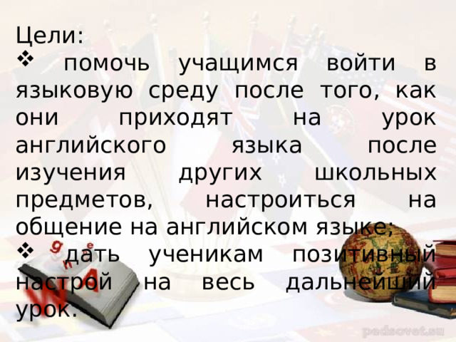 Цели:  помочь учащимся войти в языковую среду после того, как они приходят на урок английского языка после изучения других школьных предметов, настроиться на общение на английском языке;  дать ученикам позитивный настрой на весь дальнейший урок. 