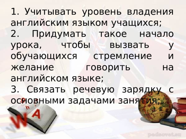 1. Учитывать уровень владения английским языком учащихся; 2. Придумать такое начало урока, чтобы вызвать у обучающихся стремление и желание говорить на английском языке; 3. Связать речевую зарядку с основными задачами занятия; 