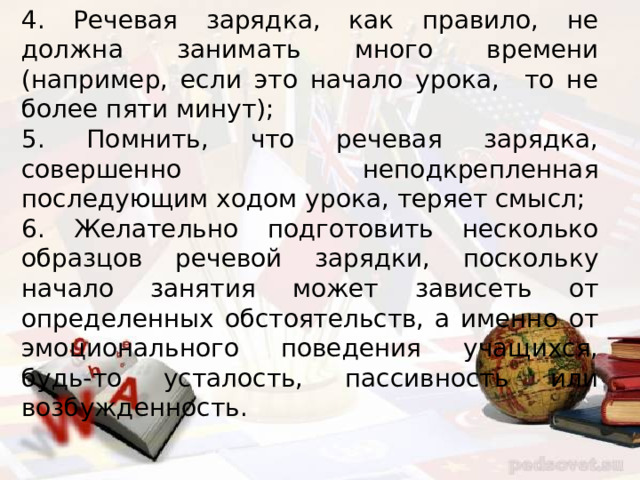 4. Речевая зарядка, как правило, не должна занимать много времени (например, если это начало урока, то не более пяти минут); 5. Помнить, что речевая зарядка, совершенно неподкрепленная последующим ходом урока, теряет смысл; 6. Желательно подготовить несколько образцов речевой зарядки, поскольку начало занятия может зависеть от определенных обстоятельств, а именно от эмоционального поведения учащихся, будь-то усталость, пассивность или возбужденность. 