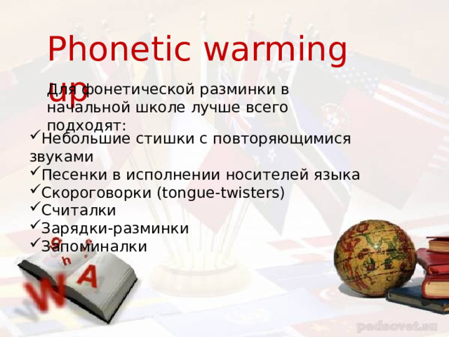 Phonetic warming up Для фонетической разминки в начальной школе лучше всего подходят: Небольшие стишки с повторяющимися звуками Песенки в исполнении носителей языка Скороговорки (tongue-twisters) Считалки Зарядки-разминки Запоминалки 