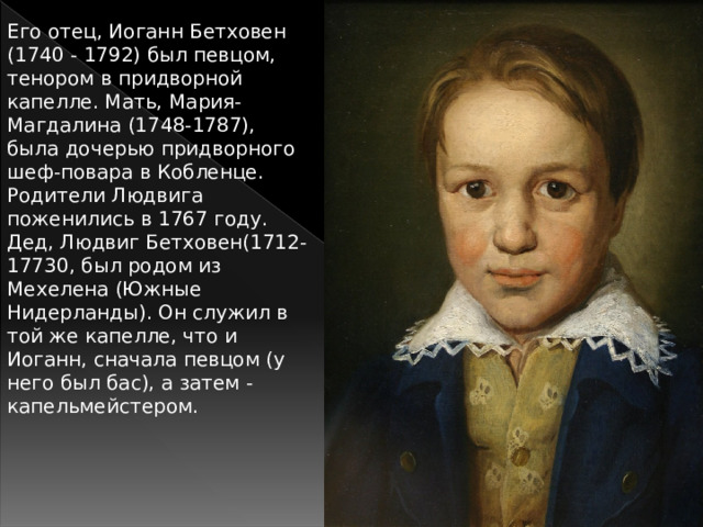 Его отец, Иоганн Бетховен (1740 - 1792) был певцом, тенором в придворной капелле. Мать, Мария-Магдалина (1748-1787), была дочерью придворного шеф-повара в Кобленце. Родители Людвига поженились в 1767 году. Дед, Людвиг Бетховен(1712-17730, был родом из Мехелена (Южные Нидерланды). Он служил в той же капелле, что и Иоганн, сначала певцом (у него был бас), а затем - капельмейстером. 