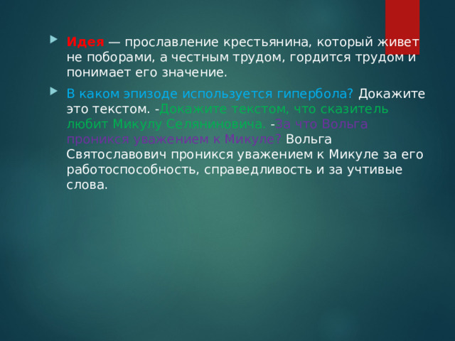 Идея  — прославление крестьянина, который живет не поборами, а честным трудом, гордится трудом и понимает его значение. В каком эпизоде используется гипербола? Докажите это текстом. - Докажите текстом, что сказитель любит Микулу Селяниновича. - За что Вольга проникся уважением к Микуле? Вольга Святославович проникся уважением к Микуле за его работоспособность, справедливость и за учтивые слова. 