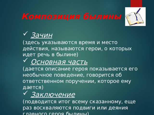 Композиция былины  Зачин (здесь указываются время и место действия, называются герои, о которых идет речь в былине)  Основная часть (дается описание героя показывается его необычное поведение, говорится об ответственном поручении, которое ему дается)  Заключение (подводится итог всему сказанному, еще раз восхваляются подвиги или деяния главного героя былины) 