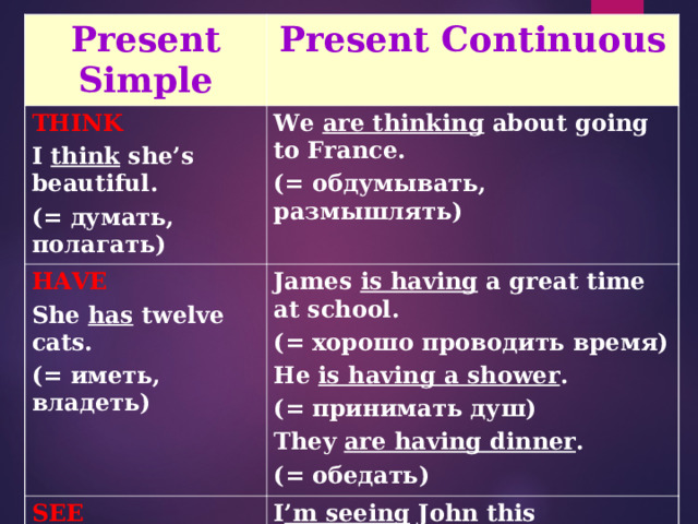 Present Simple Present Continuous THINK I think she’s beautiful. ( = думать, полагать) We are thinking about going to France. (= обдумывать, размышлять) HAVE She has twelve cats. (= иметь, владеть) James is having a great time at school. ( = хорошо проводить время) He is having a shower . ( = принимать душ) They are having dinner . ( = обедать) SEE I see the tree in my garden. ( = видеть) I ’m seeing John this afternoon. (= встречать(ся) 